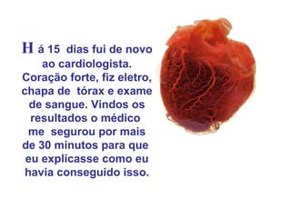 H á 15   dias fui de novo
    ao cardiologista.
Coração forte, fiz eletro,
chapa de tórax e exame
  de sangue. Vindos os
  resultados o médico
  me segurou por mais
de 30 minutos para que
 eu explicasse como eu
 havia conseguido isso.
 