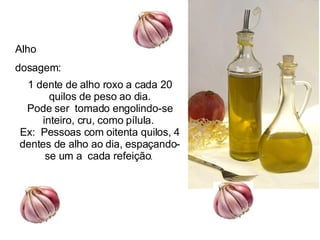 Alho  dosagem:  1 dente de alho roxo a cada 20 quilos de peso ao dia. Pode ser  tomado engolindo-se inteiro, cru, como pílula.  Ex:  Pessoas com oitenta quilos, 4 dentes de alho ao dia, espaçando-se um a  cada refeição .  