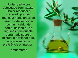 Juntar o alho cru esmagado com  azeite. Deixar repousar o macerado por pelo menos 2 horas antes de usar.  Pode-se  tomar com um caldo  de carne, galinha ou de legumes bem quente derramado sobre a mistura e adicionar pão, novo ou velho de preferência o  integral.  Tomar morna. 