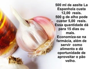 500 ml de azeite La Espanhola custa 12,00  reais. 500 g de alho pode custar 5,00  reais. Essa quantidade dá para 15 dias ou mais.   Economiza-se na farmácia, além de servir  como alimento e dá oportunidade de aproveitar o pão velho.   