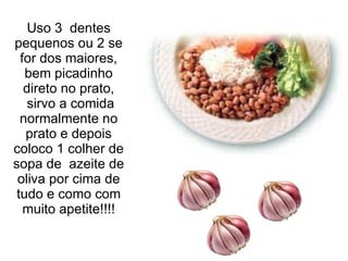 Uso 3  dentes pequenos ou 2 se for dos maiores, bem picadinho direto no prato,  sirvo a comida normalmente no prato e depois coloco 1 colher de sopa de  azeite de oliva por cima de tudo e como com muito apetite!!!! 
