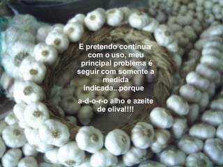 E pretendo continuar com o uso, meu  principal problema é seguir com somente a medida indicada...porque   a-d-o-r-o alho e azeite de oliva!!!! 