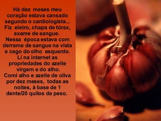Há dez  meses meu coração estava cansado segundo o cardiologista... Fiz  eletro, chapa de tórax, exame de sangue.  Nessa  época estava com derrame de sangue na vista e cego do olho  esquerdo. Lí na internet as propriedades do azeite  virgem e do alho. Comi alho e azeite de oliva por dez meses,  todas as noites, à base de 1 dente/20 quilos de peso.  