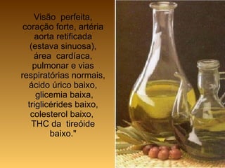 Visão  perfeita, coração forte, artéria aorta retificada (estava sinuosa), área  cardíaca, pulmonar e vias respiratórias normais, ácido úrico baixo,  glicemia baixa, triglicérides baixo, colesterol baixo,  THC da  tireóide baixo." 