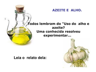 AZEITE E  ALHO. Todos lembram do &quot;Uso do  alho e azeite? Uma conhecida resolveu experimentar...   Leia o  relato dela:  