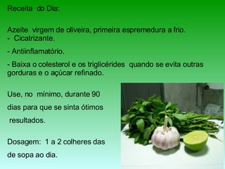 Receita  do Dia: Azeite  virgem de oliveira, primeira espremedura a frio. -  Cicatrizante.  Antiinflamatório.  Baixa o colesterol e os triglicérides  quando se evita outras gorduras e o açúcar refinado. Use, no  mínimo, durante 90  dias para que se sinta ótimos resultados. Dosagem:  1 a 2 colheres das  de sopa ao dia. 