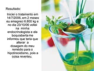 Resultado:  Iniciei o tratamento em  14/7/2006, em 2 meses eu emagreci 6.800 kg e no dia 23/10/06 voltei na  minha endocrinologista e ela boquiaberta me informou que teria que alterar  a dosagem do meu remédio para o  hipotireoidismo, pois a coisa reverteu.  