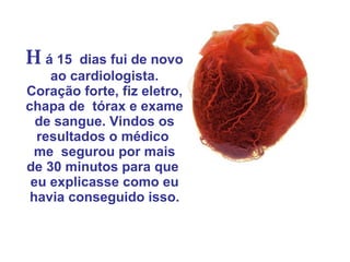 H á 15  dias fui de novo ao cardiologista. Coração forte, fiz eletro, chapa de  tórax e exame de sangue. Vindos os resultados o médico  me  segurou por mais de 30 minutos para que  eu explicasse como eu havia conseguido isso. 