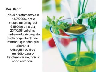 Resultado:  Iniciei o tratamento em  14/7/2006, em 2 meses eu emagreci 6.800 kg e no dia 23/10/06 voltei na  minha endocrinologista e ela boquiaberta me informou que teria que alterar  a dosagem do meu remédio para o  hipotireoidismo, pois a coisa reverteu.  