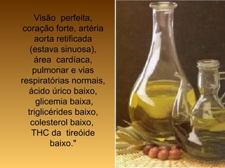 Visão  perfeita, coração forte, artéria aorta retificada (estava sinuosa), área  cardíaca, pulmonar e vias respiratórias normais, ácido úrico baixo,  glicemia baixa, triglicérides baixo, colesterol baixo,  THC da  tireóide baixo." 