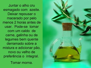Juntar o alho cru
esmagado com azeite.
Deixar repousar o
macerado por pelo
menos 2 horas antes de
usar. Pode-se tomar
com um caldo de
carne, galinha ou de
legumes bem quente
derramado sobre a
mistura e adicionar pão,
novo ou velho de
preferência o integral.
Tomar morna.
 
