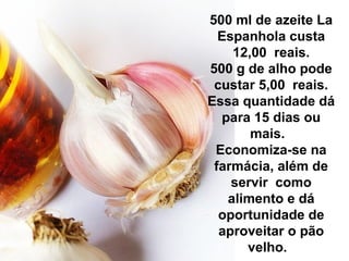 500 ml de azeite La
Espanhola custa
12,00 reais.
500 g de alho pode
custar 5,00 reais.
Essa quantidade dá
para 15 dias ou
mais.
Economiza-se na
farmácia, além de
servir como
alimento e dá
oportunidade de
aproveitar o pão
velho.
 