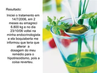Resultado:
Iniciei o tratamento em
14/7/2006, em 2
meses eu emagreci
6.800 kg e no dia
23/10/06 voltei na
minha endocrinologista
e ela boquiaberta me
informou que teria que
alterar a
dosagem do meu
remédio para o
hipotireoidismo, pois a
coisa reverteu.
 