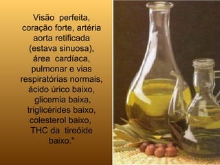 Visão perfeita,
coração forte, artéria
aorta retificada
(estava sinuosa),
área cardíaca,
pulmonar e vias
respiratórias normais,
ácido úrico baixo,
glicemia baixa,
triglicérides baixo,
colesterol baixo,
THC da tireóide
baixo."
 
