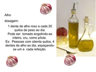Alho
dosagem:
 1 dente de alho roxo a cada 20
      quilos de peso ao dia.
 Pode ser tomado engolindo-se
    inteiro, cru, como pílula.
Ex: Pessoas com oitenta quilos, 4
dentes de alho ao dia, espaçando-
     se um a cada refeição.
 