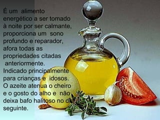 É um alimento
energético a ser tomado
à noite por ser calmante,
proporciona um sono
profundo e reparador,
afora todas as
propriedades citadas
 anteriormente.
Indicado principalmente
para crianças e idosos.
O azeite atenua o cheiro
e o gosto do alho e não
deixa bafo halitoso no dia
seguinte.
 