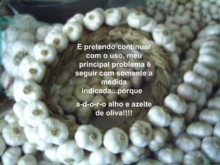 E pretendo continuar
    com o uso, meu
 principal problema é
seguir com somente a
        medida
  indicada...porque
a-d-o-r-o alho e azeite
      de oliva!!!!
 