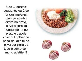 Uso 3 dentes
pequenos ou 2 se
 for dos maiores,
  bem picadinho
  direto no prato,
   sirvo a comida
 normalmente no
  prato e depois
coloco 1 colher de
sopa de azeite de
 oliva por cima de
tudo e como com
  muito apetite!!!!
 