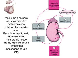mais uma dica para
  pessoas que têm
    problemas com
 colesterol e pressão
          alta.
Essa informação é do
   Professor Dias,
  membro do nosso
grupo, mas um pouco
      "tímido" nas
  mensagens para a
          lista.
 
