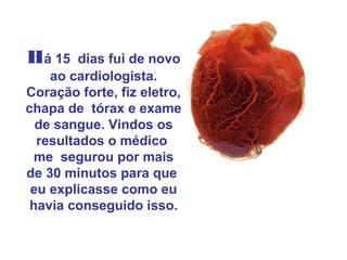 Há 15    dias fui de novo
    ao cardiologista.
Coração forte, fiz eletro,
chapa de tórax e exame
  de sangue. Vindos os
  resultados o médico
  me segurou por mais
de 30 minutos para que
 eu explicasse como eu
 havia conseguido isso.
 