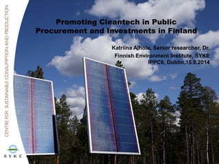 Promoting Cleantech in Public
Procurement and Investments in Finland
Katriina Alhola, Senior researcher, Dr.
Finnish Environment Institute, SYKE
IPPC6, Dublin,15.8.2014
 