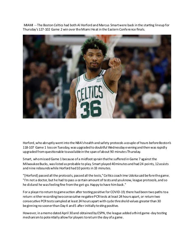 MIAMI -- The BostonCelticshad bothAl Horfordand Marcus Smartwere back inthe starting lineupfor
Thursday's127-102 Game 2 winoverthe Miami Heatin the EasternConference finals.
Horford,whoabruptlywentintothe NBA'shealthandsafety protocolsacouple of hoursbeforeBoston's
118-107 Game 1 lossonTuesday,wasupgradedtodoubtful Wednesdayeveningandthenwasrapidly
upgradedfromquestionable toavailableinthe spanof about 90 minutesThursday.
Smart, whomissedGame 1 because of a midfootsprainthathe sufferedinGame 7 againstthe
MilwaukeeBucks,waslistedasprobable toplay.Smartplayed40minutesandhad24 points,12 assists
and nine reboundswhile Horfordhad10 pointsin33 minutes.
"[Horford] passedall the protocols,passedall the tests,"CelticscoachIme Udokasaidbefore the game.
"I'm not a doctor,but he had topass a certainamountof testsandyouknow,league protocols,andso
he didand he wasfeelingfine fromthe get-go.Happytohave himback."
For a playertoreturnto game action aftertestingpositive forCOVID-19,there hadbeentwopathstoa
return:eitherrecordingtwoconsecutive negative PCRtestsatleast24 hoursapart, or returntwo
consecutive PCRtestssampledatleast24 hoursapart withcycle thresholdvaluesgreaterthan30
beginningnosoonerthanDay4 and5 after initiallytestingpositive.
However,inamemodatedApril 30 and obtainedbyESPN,the league addedathirdgame-daytesting
mechanismtopotentiallyallowforplayerstoreturnthe dayof a game.
 