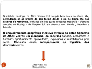 Alhos Vedros nos Descobrimentos  O estatuto municipal de Alhos Vedros terá surgido bem antes do século XIV,  estendendo-se os limites do seu termo desde o rio de Coina até aos esteiros de Alcochete , formando um dos quatro concelhos medievais - chamado concelho do Ribatejo - da Margem Sul, em conjunto com Almada , Sesimbra e Palmela. O enquadramento geográfico medievo atribuía ao então Concelho de Alhos Vedros um manancial de recursos  naturais, económicos e humanos oportunamente aproveitados, explorados e rentabilizados pela coroa.  Recursos esses indispensáveis na logística dos descobrimentos .  