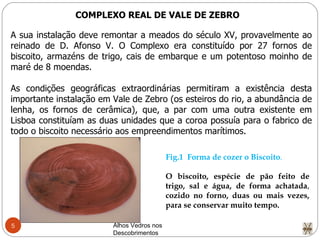 Alhos Vedros nos Descobrimentos  COMPLEXO REAL DE VALE DE ZEBRO A sua instalação deve remontar a meados do século XV, provavelmente ao reinado de D. Afonso V. O Complexo era constituído por 27 fornos de biscoito, armazéns de trigo, cais de embarque e um potentoso moinho de maré de 8 moendas. As condições geográficas extraordinárias permitiram a existência desta importante instalação em Vale de Zebro (os esteiros do rio, a abundância de lenha, os fornos de cerâmica), que, a par com uma outra existente em Lisboa constituíam as duas unidades que a coroa possuía para o fabrico de todo o biscoito necessário aos empreendimentos marítimos. Fig.1  Forma de cozer o Biscoito . O biscoito, espécie de pão feito de trigo, sal e água, de forma achatada ,  cozido no forno, duas ou mais vezes, para se conservar muito tempo. 