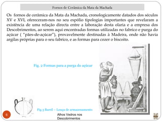 Alhos Vedros nos Descobrimentos  Fornos de Cerâmica da Mata da Machada Fig.3 Barril – Louça de armazenamento Os  fornos de cerâmica da Mata da Machada, cronologicamente datados dos séculos XV e XVI, ofereceram-nos no seu espólio tipologias importantes que revelaram a existência de uma relação directa entre a laboração desta olaria e a empresa dos Descobrimentos, ao serem aqui encontradas formas utilizadas no fabrico e purga do açúcar ( “pães-de-açúcar”), provavelmente destinadas à Madeira, onde não havia argilas próprias para o seu fabrico, e as formas para cozer o biscoito. Fig. 2 Formas para a purga do açúcar 