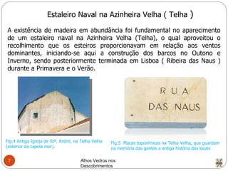 Alhos Vedros nos Descobrimentos  Estaleiro Naval na Azinheira Velha ( Telha  ) A existência de madeira em abundância foi fundamental no aparecimento de um estaleiro naval na Azinheira Velha (Telha), o qual aproveitou o recolhimento que os esteiros proporcionavam em relação aos ventos dominantes, iniciando-se aqui a construção dos barcos no Outono e Inverno, sendo posteriormente terminada em Lisboa ( Ribeira das Naus ) durante a Primavera e o Verão. Fig.4 Antiga Igreja de Stº. André, na Telha Velha (exterior da capela mor). Fig.5  Placas toponímicas na Telha Velha, que guardam na memória das gentes a antiga história dos locais 