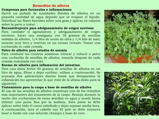 Remedios de alhova Compresas para for ú nculos e inflamaciones Hervir un pu ñ ado de sumidades floridas de alholva en un peque ñ a cantidad de agua dejando que se evapore el l í quido. Distribuir las flores hervidas sobre una gasa y aplicar en caliente sobre la parte a tratar. Reconstituyente para adelgazamiento de origen nervioso Para combatir el agotamiento y adelgazamiento de origen nervioso, hacer una amalgama con 30 gramos de semillas molidas de alholva, 1/4 litro de aceite de oliva y 1/4 kilo de miel; mezclar muy bien y reservar en un envase cerrado. Tomar una cucharada en cada comida. Polvo de alholva para estados de anemia Para combatir los cuadros an é micos triturar y reducir a polvo una cucharilla de semillas de alholva, tomarla despu é s de cada comida endulzada con miel. Enema de alholva para inflamaci ó n del intestino Para una dosis hervir 50 gramos de semillas de alholva en un litro de agua, filtrar y dejar entibiar, utilizar a continuaci ó n. Se aconseja dos aplicaciones diarias hasta que desaparezca la inflamaci ó n (no aprovechar lo que reste de la  ú ltima dosis para la siguiente). Tratamiento para la caspa a base de semillas de alholva El uso de las semillas de alholva constituye uno de los remedios m á s importantes del tratamiento de la caspa. Remoja durante la noche dos cucharadas de estas semillas en agua y muele hasta obtener una pasta fina por la ma ñ ana. Esta pasta se debe aplicar sobre todo el cuero cabelludo y dejar reposar media hora. A continuaci ó n, lava el cabello con El pelo se debe entonces lavar a fondo con una soluci ó n champú a base de coco. 