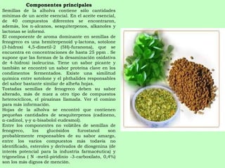 Componentes principales Semillas de la alholva contiene s ó lo cantidades m í nimas de un aceite esencial. En el aceite esencial, de 40 compuestos diferentes se encontraron, adem á s, los n-alcanos, sesquiterpenos, alkanoles y lactonas se inform ó .  El componente de aroma dominante en semillas de fenogreco es una hemiterpenoid γ-lactona, sotolone (3-hidroxi 4,5-dimetil-2 (5H)-furanona), que se encuentra en concentraciones de hasta 25 ppm . Se supone que las formas de la desaminaci ó n oxidativa de 4-hidroxi isoleucina. Tiene un sabor picante y tambi é n se encontr ó  un sabor prote í na clave en los condimentos fermentados. Existe una similitud qu í mica entre sotolone y el phthalides responsables del sabor bastante similar de alhe ñ a hojas. Tostadas semillas de fenogreco deben su sabor alterado, m á s de nuez a otro tipo de compuestos heteroc í clicos, el pirazinas llamada. Ver el comino para m á s informaci ó n. Hojas de la alholva se encontr ó  que contienen peque ñ as cantidades de sesquiterpenos (cadineno, α-cadinol, γ-y α-bisabolol eudesmol).  Entre los componentes no vol á tiles de semillas de fenogreco, los gluc ó sidos furostanol son probablemente responsables de su sabor amargo, entre los varios compuestos m á s todav í a no identificado, esteroles y derivados de diosgenina (de inter é s potencial para la industria farmac é utica) y trigonelina ( N -metil-piridinio -3-carboxilato, 0,4%) son los m á s dignos de menci ó n. 