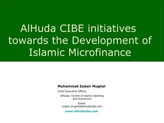 AlHuda CIBE initiatives  towards the Development of Islamic Microfinance Muhammad Zubair Mughal Chief Executive Officer, AlHuda: Centre of Islamic Banking and Economics Email: zubair.mughal@alhudacibe.com www.alhudacibe.com   