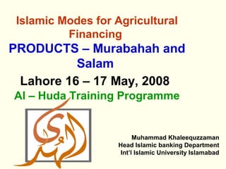 Islamic Modes for Agricultural
          Financing
PRODUCTS – Murabahah and
          Salam
 Lahore 16 – 17 May, 2008
Al – Huda Training Programme


                         Muhammad Khaleequzzaman
                   Head Islamic banking Department
                    Int’l Islamic University Islamabad
 