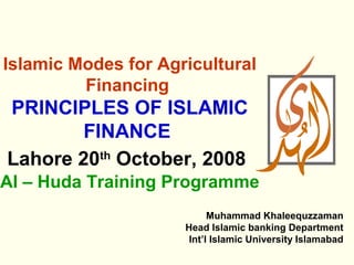 Islamic Modes for Agricultural
         Financing
PRINCIPLES OF ISLAMIC
        FINANCE
Lahore 20th October, 2008
Al – Huda Training Programme
                           Muhammad Khaleequzzaman
                     Head Islamic banking Department
                      Int’l Islamic University Islamabad
 