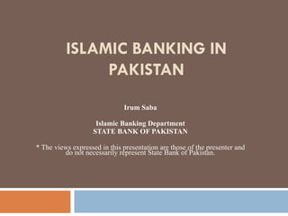 ISLAMIC BANKING IN PAKISTAN Irum Saba Islamic Banking Department STATE BANK OF PAKISTAN * The views expressed in this presentation are those of the presenter and do not necessarily represent State Bank of Pakistan. 