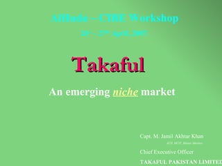 Takaful   An emerging  niche  market Capt. M. Jamil Akhtar Khan ACII, MCIT, Master Mariner Chief Executive Officer  TAKAFUL PAKISTAN LIMITED AlHuda – CIBE Workshop 26 st  – 27 th  April, 2007. 