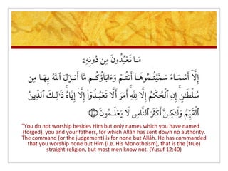 "You do not worship besides Him but only names which you have named
(forged), you and your fathers, for which Allâh has sent down no authority.
The command (or the judgement) is for none but Allâh. He has commanded
  that you worship none but Him (i.e. His Monotheism), that is the (true)
          straight religion, but most men know not. (Yusuf 12:40)
 