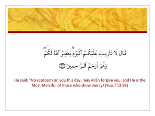 He said: "No reproach on you this day, may Allâh forgive you, and He is the
          Most Merciful of those who show mercy! (Yusuf 12:92)
 