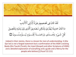 Indeed in their stories, there is a lesson for men of understanding. It (the
Qur'an) is not a forged statement but a confirmation of the Allâh's existing
Books [the Taurât (Torah), the Injeel (Gospel) and other Scriptures of Allâh]
 and a detailed explanation of everything and a guide and a Mercy for the
                    people who believe.[] (Yusuf 12:111)
 