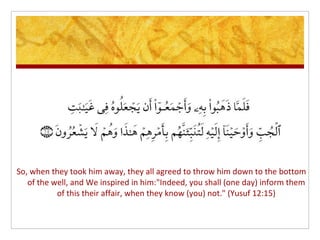 So, when they took him away, they all agreed to throw him down to the bottom
   of the well, and We inspired in him:"Indeed, you shall (one day) inform them
           of this their affair, when they know (you) not." (Yusuf 12:15)
 