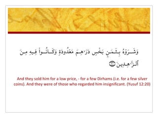 And they sold him for a low price, - for a few Dirhams (i.e. for a few silver
coins). And they were of those who regarded him insignificant. (Yusuf 12:20)
 