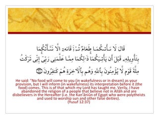 He said: "No food will come to you (in wakefulness or in dream) as your
  provision, but I will inform (in wakefulness) its interpretation before it (the
   food) comes. This is of that which my Lord has taught me. Verily, I have
     abandoned the religion of a people that believe not in Allâh and are
disbelievers in the Hereafter (i.e. the Kan'âniûn of Egypt who were polytheists
               and used to worship sun and other false deities).
                                   (Yusuf 12:37)
 