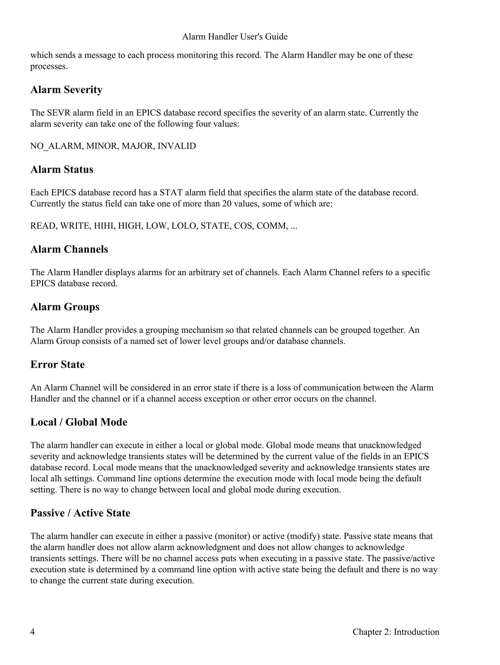 which sends a message to each process monitoring this record. The Alarm Handler may be one of these
processes.
Alarm Severity
The SEVR alarm field in an EPICS database record specifies the severity of an alarm state. Currently the
alarm severity can take one of the following four values:
NO_ALARM, MINOR, MAJOR, INVALID
Alarm Status
Each EPICS database record has a STAT alarm field that specifies the alarm state of the database record.
Currently the status field can take one of more than 20 values, some of which are:
READ, WRITE, HIHI, HIGH, LOW, LOLO, STATE, COS, COMM, ...
Alarm Channels
The Alarm Handler displays alarms for an arbitrary set of channels. Each Alarm Channel refers to a specific
EPICS database record.
Alarm Groups
The Alarm Handler provides a grouping mechanism so that related channels can be grouped together. An
Alarm Group consists of a named set of lower level groups and/or database channels.
Error State
An Alarm Channel will be considered in an error state if there is a loss of communication between the Alarm
Handler and the channel or if a channel access exception or other error occurs on the channel.
Local / Global Mode
The alarm handler can execute in either a local or global mode. Global mode means that unacknowledged
severity and acknowledge transients states will be determined by the current value of the fields in an EPICS
database record. Local mode means that the unacknowledged severity and acknowledge transients states are
local alh settings. Command line options determine the execution mode with local mode being the default
setting. There is no way to change between local and global mode during execution.
Passive / Active State
The alarm handler can execute in either a passive (monitor) or active (modify) state. Passive state means that
the alarm handler does not allow alarm acknowledgment and does not allow changes to acknowledge
transients settings. There will be no channel access puts when executing in a passive state. The passive/active
execution state is determined by a command line option with active state being the default and there is no way
to change the current state during execution.
Alarm Handler User's Guide
4 Chapter 2: Introduction
 