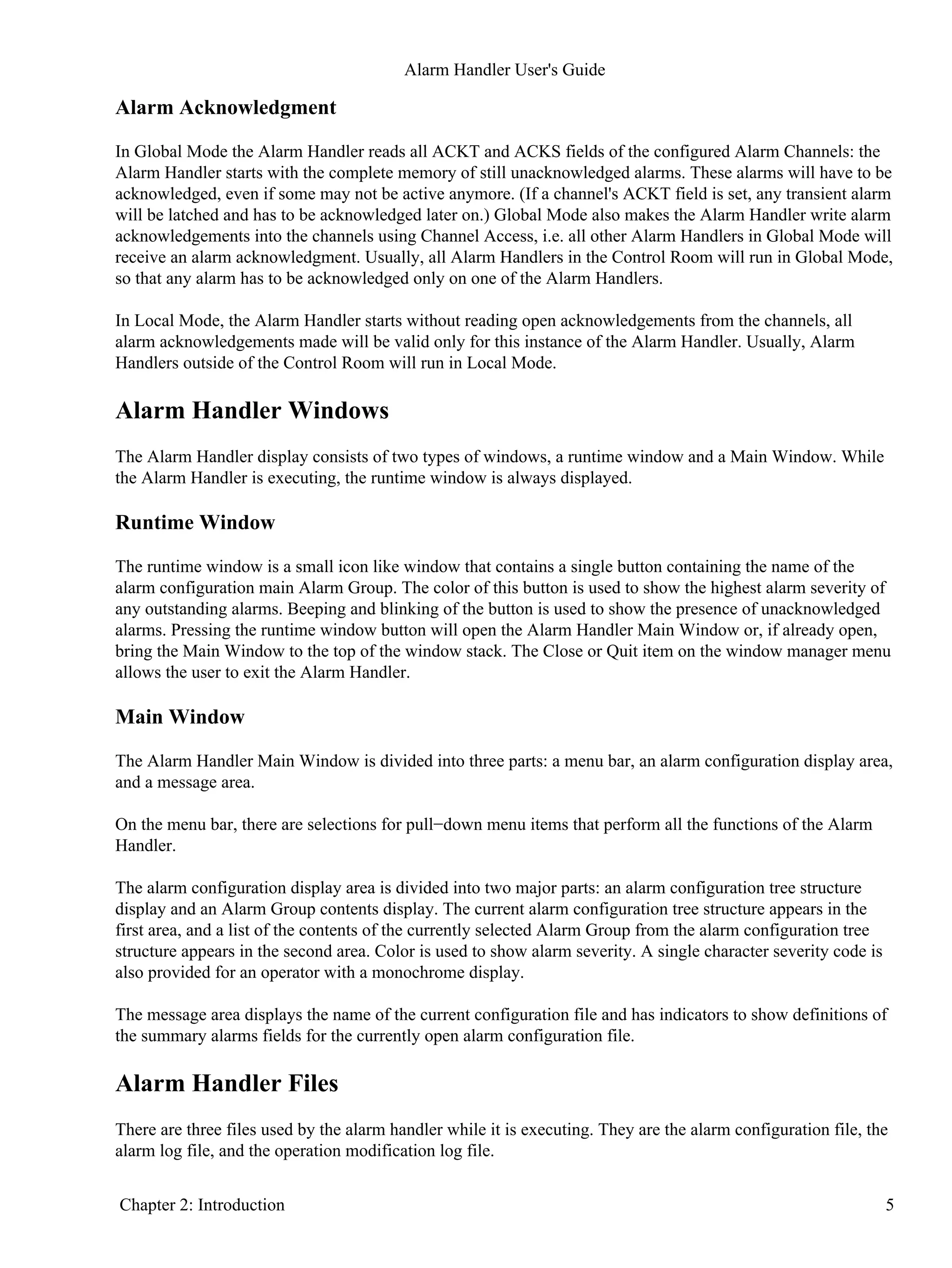 Alarm Acknowledgment
In Global Mode the Alarm Handler reads all ACKT and ACKS fields of the configured Alarm Channels: the
Alarm Handler starts with the complete memory of still unacknowledged alarms. These alarms will have to be
acknowledged, even if some may not be active anymore. (If a channel's ACKT field is set, any transient alarm
will be latched and has to be acknowledged later on.) Global Mode also makes the Alarm Handler write alarm
acknowledgements into the channels using Channel Access, i.e. all other Alarm Handlers in Global Mode will
receive an alarm acknowledgment. Usually, all Alarm Handlers in the Control Room will run in Global Mode,
so that any alarm has to be acknowledged only on one of the Alarm Handlers.
In Local Mode, the Alarm Handler starts without reading open acknowledgements from the channels, all
alarm acknowledgements made will be valid only for this instance of the Alarm Handler. Usually, Alarm
Handlers outside of the Control Room will run in Local Mode.
Alarm Handler Windows
The Alarm Handler display consists of two types of windows, a runtime window and a Main Window. While
the Alarm Handler is executing, the runtime window is always displayed.
Runtime Window
The runtime window is a small icon like window that contains a single button containing the name of the
alarm configuration main Alarm Group. The color of this button is used to show the highest alarm severity of
any outstanding alarms. Beeping and blinking of the button is used to show the presence of unacknowledged
alarms. Pressing the runtime window button will open the Alarm Handler Main Window or, if already open,
bring the Main Window to the top of the window stack. The Close or Quit item on the window manager menu
allows the user to exit the Alarm Handler.
Main Window
The Alarm Handler Main Window is divided into three parts: a menu bar, an alarm configuration display area,
and a message area.
On the menu bar, there are selections for pull−down menu items that perform all the functions of the Alarm
Handler.
The alarm configuration display area is divided into two major parts: an alarm configuration tree structure
display and an Alarm Group contents display. The current alarm configuration tree structure appears in the
first area, and a list of the contents of the currently selected Alarm Group from the alarm configuration tree
structure appears in the second area. Color is used to show alarm severity. A single character severity code is
also provided for an operator with a monochrome display.
The message area displays the name of the current configuration file and has indicators to show definitions of
the summary alarms fields for the currently open alarm configuration file.
Alarm Handler Files
There are three files used by the alarm handler while it is executing. They are the alarm configuration file, the
alarm log file, and the operation modification log file.
Alarm Handler User's Guide
Chapter 2: Introduction 5
 