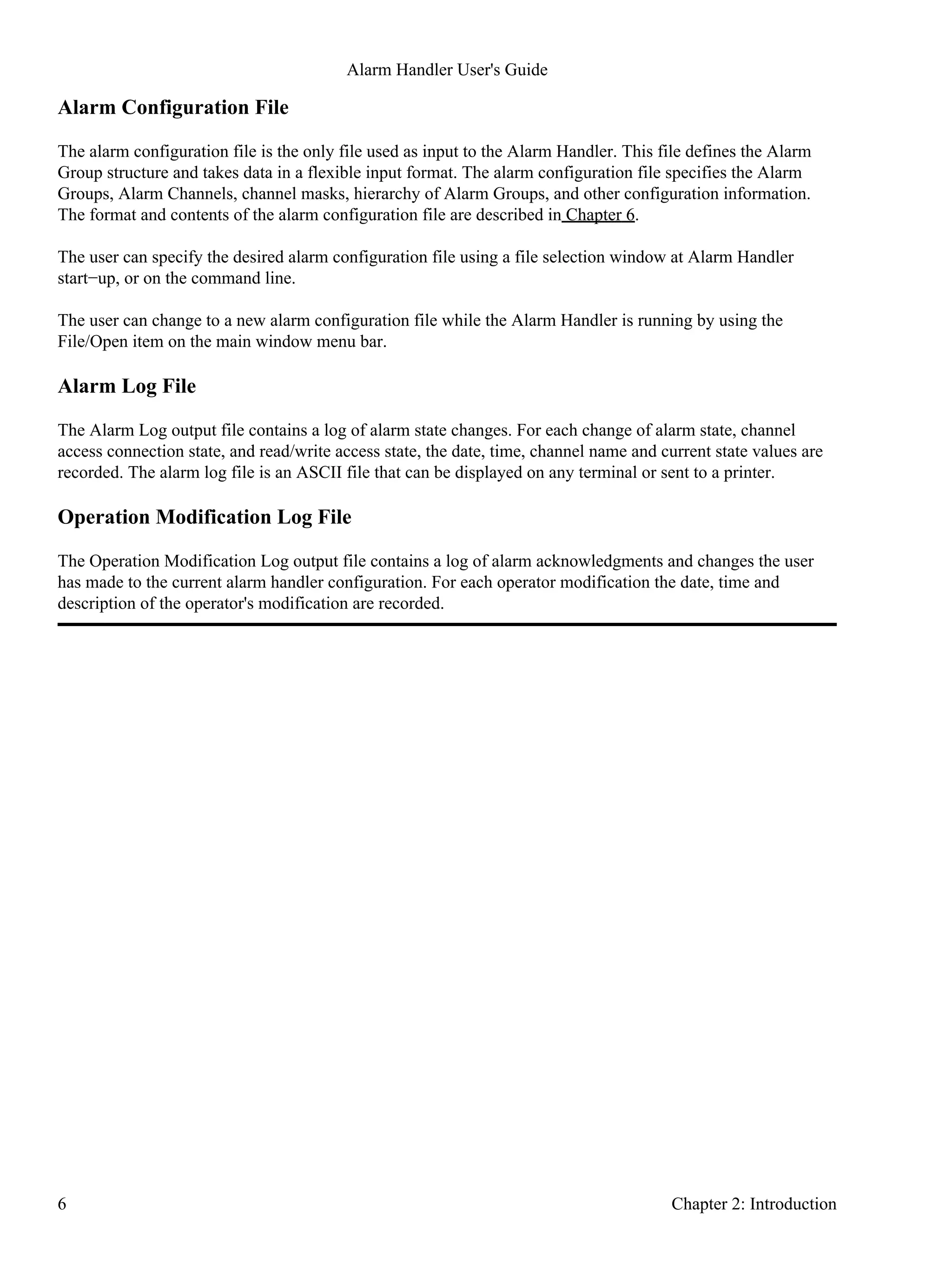 Alarm Configuration File
The alarm configuration file is the only file used as input to the Alarm Handler. This file defines the Alarm
Group structure and takes data in a flexible input format. The alarm configuration file specifies the Alarm
Groups, Alarm Channels, channel masks, hierarchy of Alarm Groups, and other configuration information.
The format and contents of the alarm configuration file are described in Chapter 6.
The user can specify the desired alarm configuration file using a file selection window at Alarm Handler
start−up, or on the command line.
The user can change to a new alarm configuration file while the Alarm Handler is running by using the
File/Open item on the main window menu bar.
Alarm Log File
The Alarm Log output file contains a log of alarm state changes. For each change of alarm state, channel
access connection state, and read/write access state, the date, time, channel name and current state values are
recorded. The alarm log file is an ASCII file that can be displayed on any terminal or sent to a printer.
Operation Modification Log File
The Operation Modification Log output file contains a log of alarm acknowledgments and changes the user
has made to the current alarm handler configuration. For each operator modification the date, time and
description of the operator's modification are recorded.
Alarm Handler User's Guide
6 Chapter 2: Introduction
 