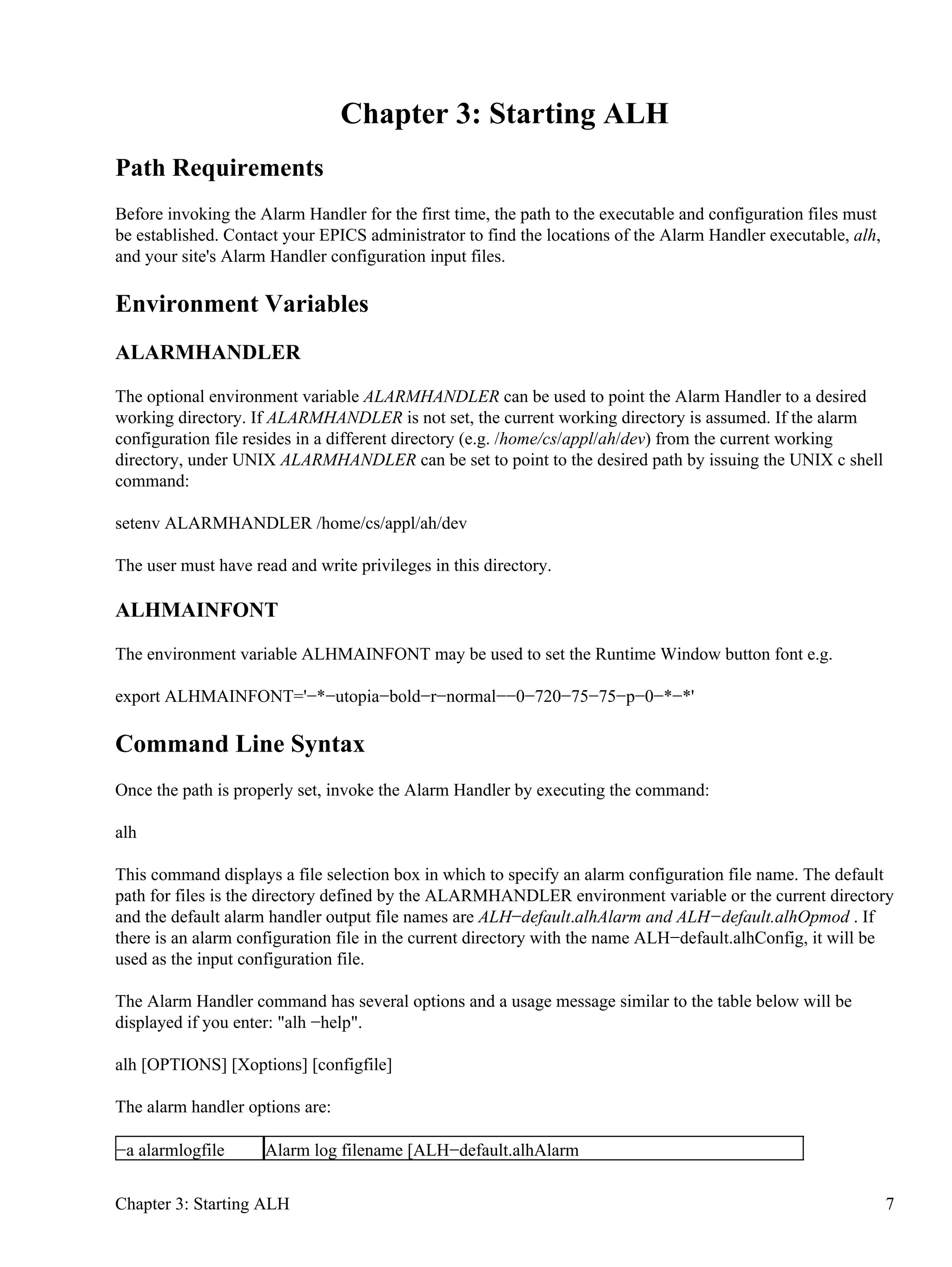 Chapter 3: Starting ALH
Path Requirements
Before invoking the Alarm Handler for the first time, the path to the executable and configuration files must
be established. Contact your EPICS administrator to find the locations of the Alarm Handler executable, alh,
and your site's Alarm Handler configuration input files.
Environment Variables
ALARMHANDLER
The optional environment variable ALARMHANDLER can be used to point the Alarm Handler to a desired
working directory. If ALARMHANDLER is not set, the current working directory is assumed. If the alarm
configuration file resides in a different directory (e.g. /home/cs/appl/ah/dev) from the current working
directory, under UNIX ALARMHANDLER can be set to point to the desired path by issuing the UNIX c shell
command:
setenv ALARMHANDLER /home/cs/appl/ah/dev
The user must have read and write privileges in this directory.
ALHMAINFONT
The environment variable ALHMAINFONT may be used to set the Runtime Window button font e.g.
export ALHMAINFONT='−*−utopia−bold−r−normal−−0−720−75−75−p−0−*−*'
Command Line Syntax
Once the path is properly set, invoke the Alarm Handler by executing the command:
alh
This command displays a file selection box in which to specify an alarm configuration file name. The default
path for files is the directory defined by the ALARMHANDLER environment variable or the current directory
and the default alarm handler output file names are ALH−default.alhAlarm and ALH−default.alhOpmod . If
there is an alarm configuration file in the current directory with the name ALH−default.alhConfig, it will be
used as the input configuration file.
The Alarm Handler command has several options and a usage message similar to the table below will be
displayed if you enter: "alh −help".
alh [OPTIONS] [Xoptions] [configfile]
The alarm handler options are:
−a alarmlogfile Alarm log filename [ALH−default.alhAlarm
Chapter 3: Starting ALH 7
 