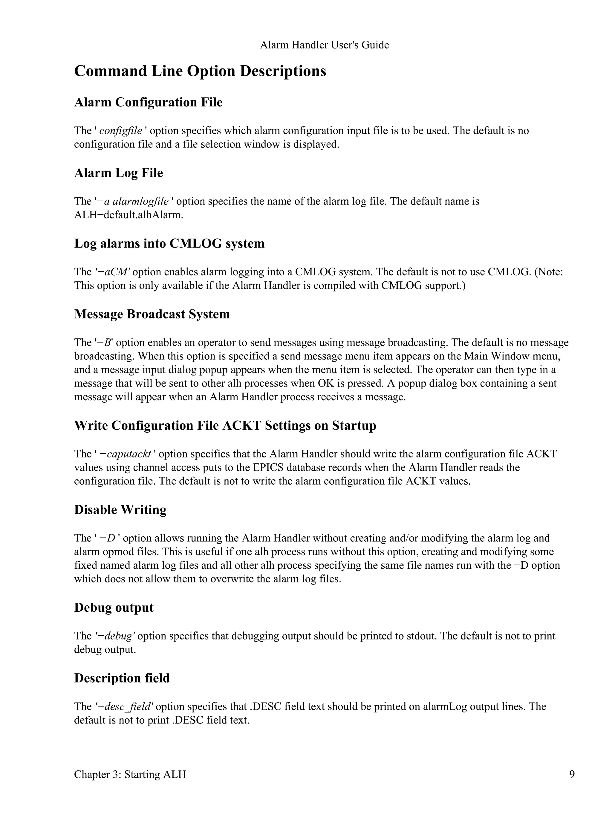 Command Line Option Descriptions
Alarm Configuration File
The ' configfile ' option specifies which alarm configuration input file is to be used. The default is no
configuration file and a file selection window is displayed.
Alarm Log File
The '−a alarmlogfile ' option specifies the name of the alarm log file. The default name is
ALH−default.alhAlarm.
Log alarms into CMLOG system
The '−aCM' option enables alarm logging into a CMLOG system. The default is not to use CMLOG. (Note:
This option is only available if the Alarm Handler is compiled with CMLOG support.)
Message Broadcast System
The '−B' option enables an operator to send messages using message broadcasting. The default is no message
broadcasting. When this option is specified a send message menu item appears on the Main Window menu,
and a message input dialog popup appears when the menu item is selected. The operator can then type in a
message that will be sent to other alh processes when OK is pressed. A popup dialog box containing a sent
message will appear when an Alarm Handler process receives a message.
Write Configuration File ACKT Settings on Startup
The ' −caputackt ' option specifies that the Alarm Handler should write the alarm configuration file ACKT
values using channel access puts to the EPICS database records when the Alarm Handler reads the
configuration file. The default is not to write the alarm configuration file ACKT values.
Disable Writing
The ' −D ' option allows running the Alarm Handler without creating and/or modifying the alarm log and
alarm opmod files. This is useful if one alh process runs without this option, creating and modifying some
fixed named alarm log files and all other alh process specifying the same file names run with the −D option
which does not allow them to overwrite the alarm log files.
Debug output
The '−debug' option specifies that debugging output should be printed to stdout. The default is not to print
debug output.
Description field
The '−desc_field' option specifies that .DESC field text should be printed on alarmLog output lines. The
default is not to print .DESC field text.
Alarm Handler User's Guide
Chapter 3: Starting ALH 9
 