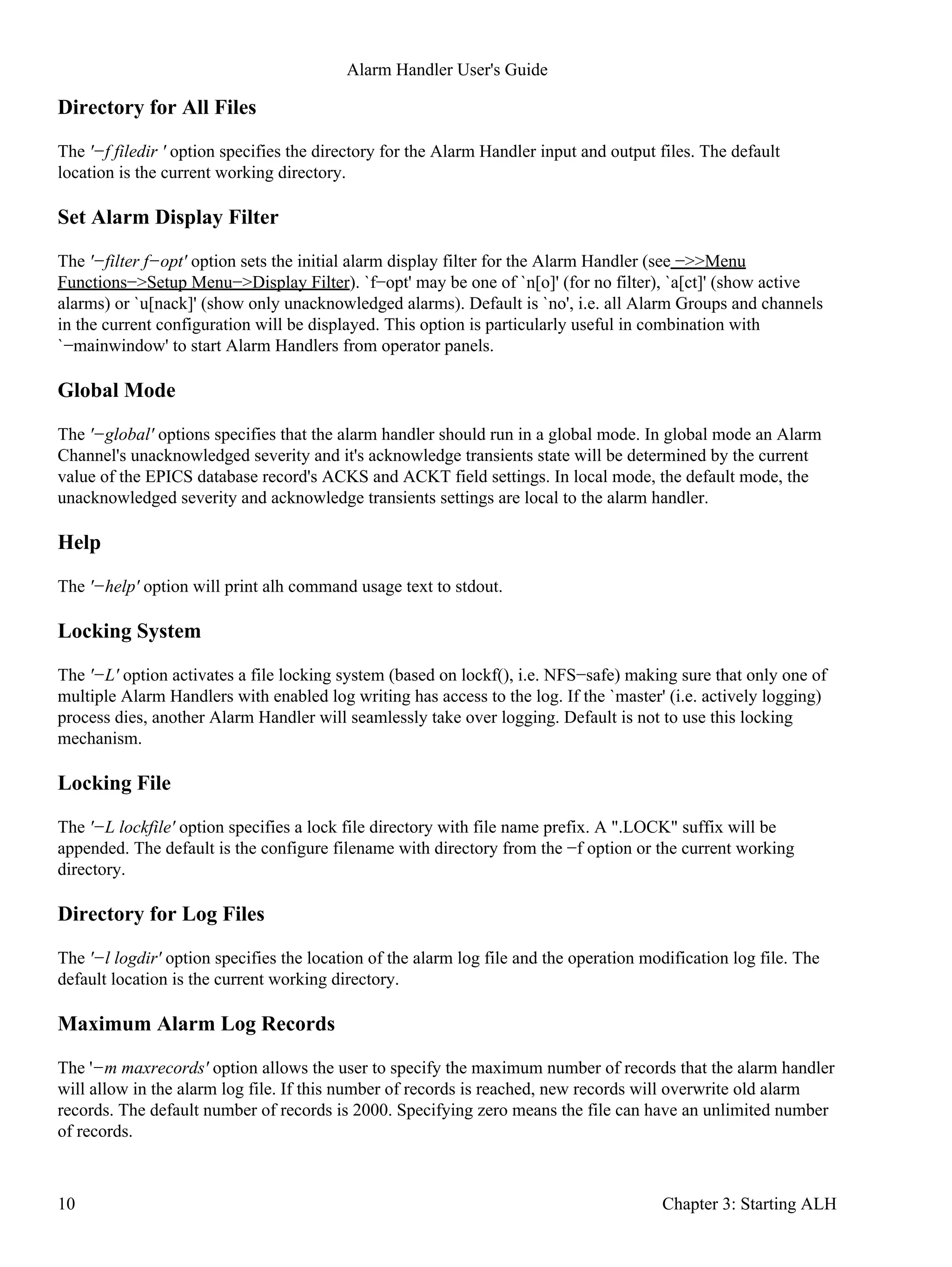 Directory for All Files
The '−f filedir ' option specifies the directory for the Alarm Handler input and output files. The default
location is the current working directory.
Set Alarm Display Filter
The '−filter f−opt' option sets the initial alarm display filter for the Alarm Handler (see −>>Menu
Functions−>Setup Menu−>Display Filter). `f−opt' may be one of `n[o]' (for no filter), `a[ct]' (show active
alarms) or `u[nack]' (show only unacknowledged alarms). Default is `no', i.e. all Alarm Groups and channels
in the current configuration will be displayed. This option is particularly useful in combination with
`−mainwindow' to start Alarm Handlers from operator panels.
Global Mode
The '−global' options specifies that the alarm handler should run in a global mode. In global mode an Alarm
Channel's unacknowledged severity and it's acknowledge transients state will be determined by the current
value of the EPICS database record's ACKS and ACKT field settings. In local mode, the default mode, the
unacknowledged severity and acknowledge transients settings are local to the alarm handler.
Help
The '−help' option will print alh command usage text to stdout.
Locking System
The '−L' option activates a file locking system (based on lockf(), i.e. NFS−safe) making sure that only one of
multiple Alarm Handlers with enabled log writing has access to the log. If the `master' (i.e. actively logging)
process dies, another Alarm Handler will seamlessly take over logging. Default is not to use this locking
mechanism.
Locking File
The '−L lockfile' option specifies a lock file directory with file name prefix. A ".LOCK" suffix will be
appended. The default is the configure filename with directory from the −f option or the current working
directory.
Directory for Log Files
The '−l logdir' option specifies the location of the alarm log file and the operation modification log file. The
default location is the current working directory.
Maximum Alarm Log Records
The '−m maxrecords' option allows the user to specify the maximum number of records that the alarm handler
will allow in the alarm log file. If this number of records is reached, new records will overwrite old alarm
records. The default number of records is 2000. Specifying zero means the file can have an unlimited number
of records.
Alarm Handler User's Guide
10 Chapter 3: Starting ALH
 