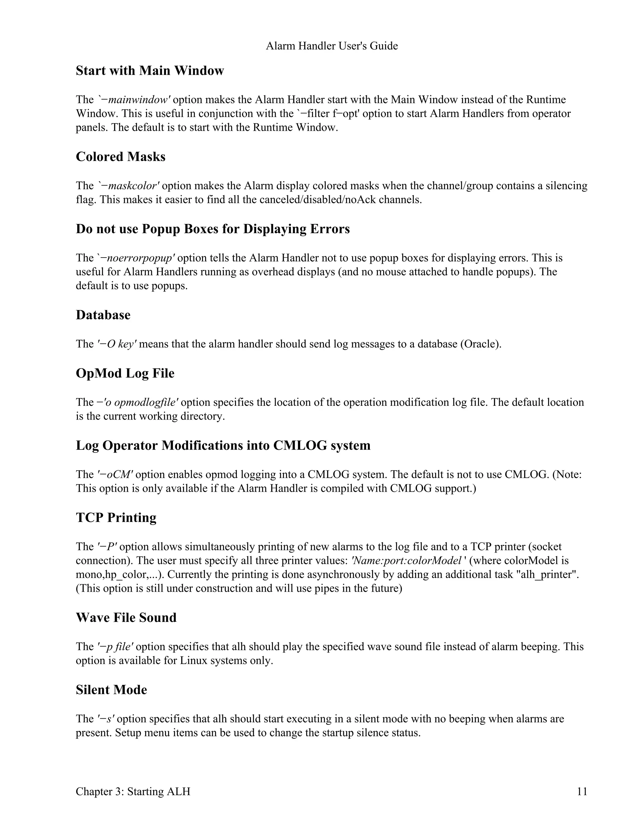 Start with Main Window
The `−mainwindow' option makes the Alarm Handler start with the Main Window instead of the Runtime
Window. This is useful in conjunction with the `−filter f−opt' option to start Alarm Handlers from operator
panels. The default is to start with the Runtime Window.
Colored Masks
The `−maskcolor' option makes the Alarm display colored masks when the channel/group contains a silencing
flag. This makes it easier to find all the canceled/disabled/noAck channels.
Do not use Popup Boxes for Displaying Errors
The `−noerrorpopup' option tells the Alarm Handler not to use popup boxes for displaying errors. This is
useful for Alarm Handlers running as overhead displays (and no mouse attached to handle popups). The
default is to use popups.
Database
The '−O key' means that the alarm handler should send log messages to a database (Oracle).
OpMod Log File
The −'o opmodlogfile' option specifies the location of the operation modification log file. The default location
is the current working directory.
Log Operator Modifications into CMLOG system
The '−oCM' option enables opmod logging into a CMLOG system. The default is not to use CMLOG. (Note:
This option is only available if the Alarm Handler is compiled with CMLOG support.)
TCP Printing
The '−P' option allows simultaneously printing of new alarms to the log file and to a TCP printer (socket
connection). The user must specify all three printer values: 'Name:port:colorModel ' (where colorModel is
mono,hp_color,...). Currently the printing is done asynchronously by adding an additional task "alh_printer".
(This option is still under construction and will use pipes in the future)
Wave File Sound
The '−p file' option specifies that alh should play the specified wave sound file instead of alarm beeping. This
option is available for Linux systems only.
Silent Mode
The '−s' option specifies that alh should start executing in a silent mode with no beeping when alarms are
present. Setup menu items can be used to change the startup silence status.
Alarm Handler User's Guide
Chapter 3: Starting ALH 11
 